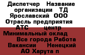 Диспетчер › Название организации ­ ТД Ярославский, ООО › Отрасль предприятия ­ АТС, call-центр › Минимальный оклад ­ 22 000 - Все города Работа » Вакансии   . Ненецкий АО,Харута п.